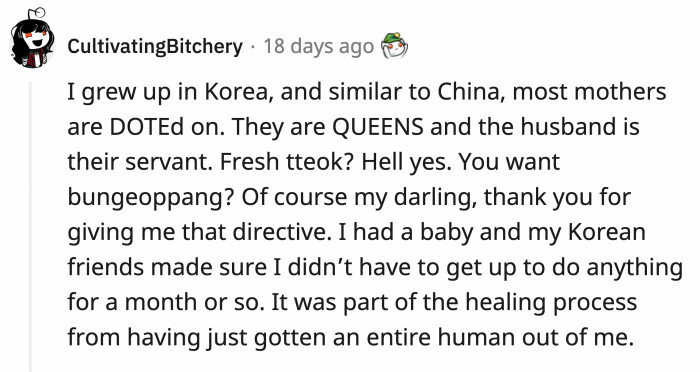 Similar to Chinese culture, Koreans also dote on new moms. They are fed well and taken care of after giving birth while the husband makes sure that he serves everything his wife needs.