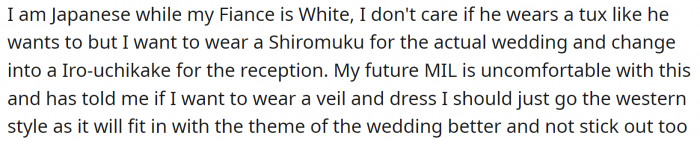 OP wants to wear a traditional Japanese wedding gown called Shiromuku for the wedding and change into an Iro-uchikake for the reception. Her mother-in-law doesn't like the idea and wants to keep everything Western-style.