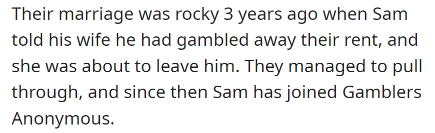 Three years ago, Sam jeopardized his marriage by gambling away rent. They overcame the crisis, and Sam now attends Gamblers Anonymous.