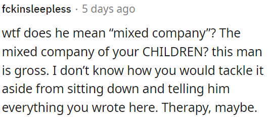 His behavior is inappropriate, and it might be best to have an open conversation with him about it, possibly even considering therapy.