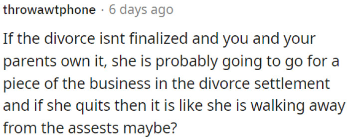 If the divorce isn't final and both of them and his parents own the business, she might seek a share of it in the divorce settlement.