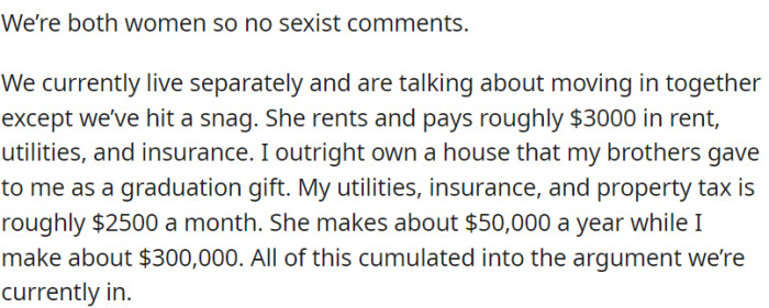 OP and her girlfriend are having a conversation about the possibility of sharing a living space. However, they are encountering disagreements because their incomes are notably different.