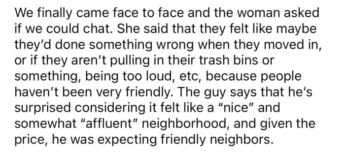 Eventually, when the OP spoke to them, they asked if they had done something wrong, as everyone was being very unfriendly toward them.
