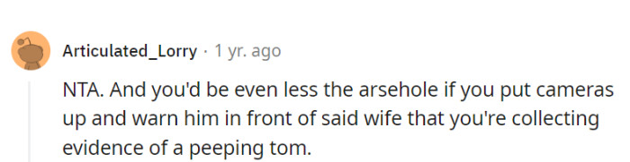 Cameras and a firm warning in front of his wife about collecting evidence of a peeping Tom would be a smart move.