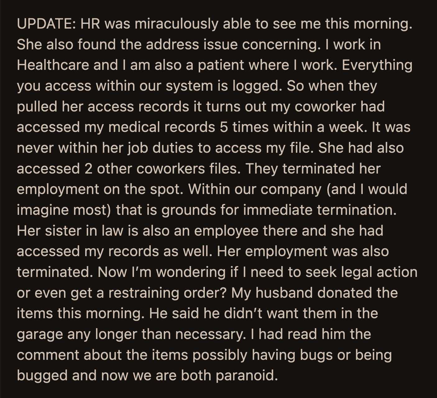 They work in healthcare. Her coworker and her sister-in-law accessed OP's medical records. They found her address through those records. The coworker and her sister-in-law were terminated on the spot.