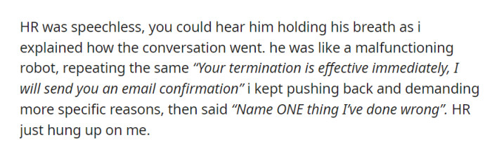 In a call with HR, OP clarified the prior conversation, prompting HR to announce her immediate termination without giving specific reasons, and then HR hung up.
