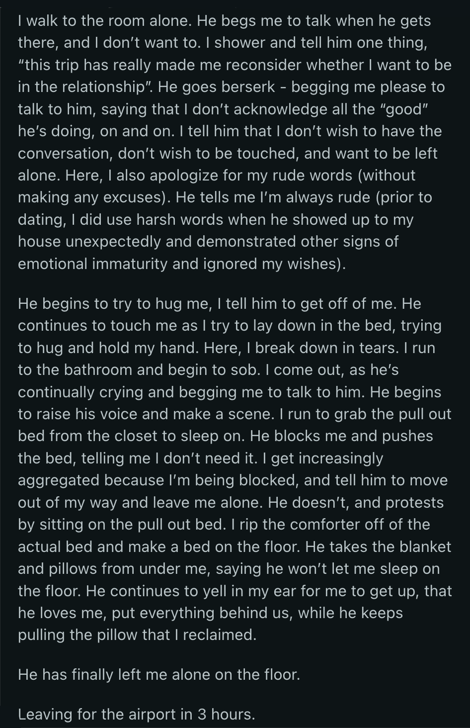 OP apologized to him when they returned to their room. She told him that his actions made her reconsider their relationship. Things spiraled from there. Eventually, her BF began yelling and physically blocked OP from getting away from him after she specifically told him not to touch her.