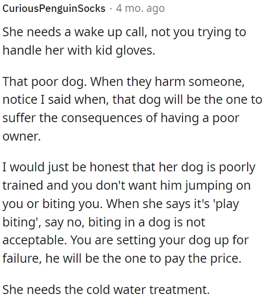 The dog's owner needs a wake-up call about her poorly trained dog's behavior.
