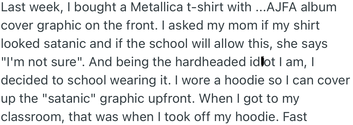 OP bought a T-shirt that had a graphic album cover on it and asked their mom if it was okay to wear to school, to which she said she wasn't sure. However, they wore it to school and had a hoodie on to cover it but took it off when they got to class.