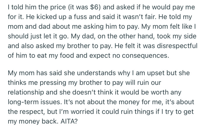 OP demanded that her brother pay for her dessert that he ate. While their dad is on her side, their mom feels such a demand could ruin their relationship in the long run