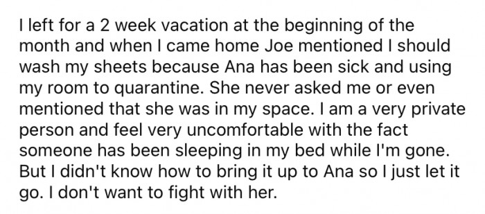 Recently, OP went away on a two-week vacation. When she came home, Joe told her that Ana had been sick and was using OP's bedroom to quarantine while she was away.