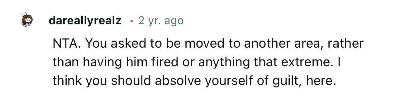 “NTA. You asked to be moved to another area, rather than having him fired or anything that extreme.”