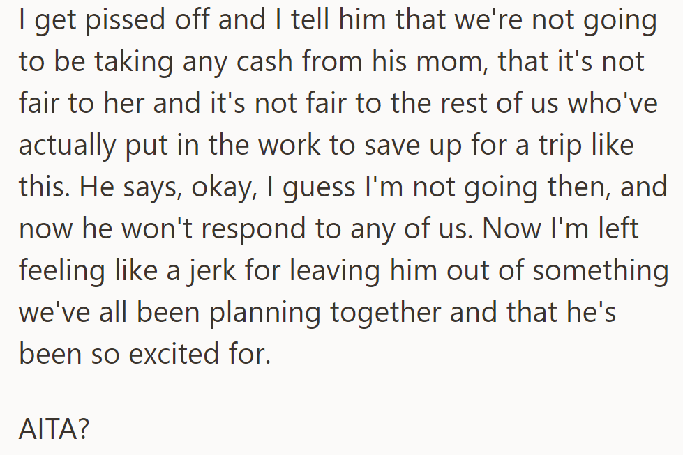 They disagreed about using his mom's money, and he decided not to join. Now, OP is wrestling with guilt over excluding him from the trip.