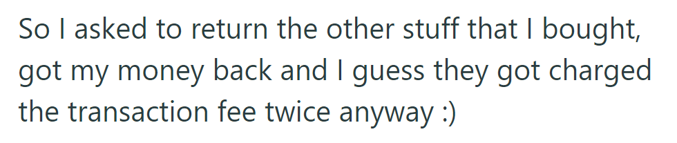 They requested to return the other items they bought, received a refund, and realized the store incurred the transaction fee twice.
