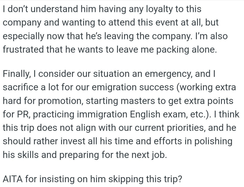 OP is frustrated with her fiancé's loyalty to his soon-to-be former company and his decision to attend a celebratory trip while leaving her to pack alone for their move to Canada. She thinks he should prioritize his job prep and their emigration goals over the trip and wonders if she's wrong to insist he skips it.