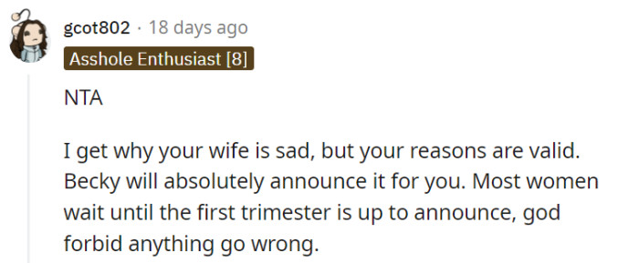 Indeed, it's crucial to prioritize your wife's well-being and the potential risks during the first trimester, which justifies your decision to wait before making the announcement. With Becky's tendency to reveal information prematurely, it's wise to exercise caution and choose the right time to share the news.