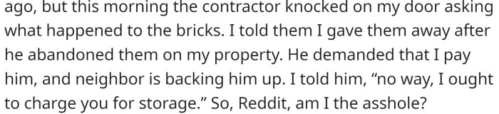 Despite numerous text messages to the contractor over the course of six months, the bricks remained. Frustrated, they posted an ad on Facebook Marketplace, offering the bricks for free, and they were quickly taken away. Recently, the contractor showed up at their door, demanding payment for the bricks.