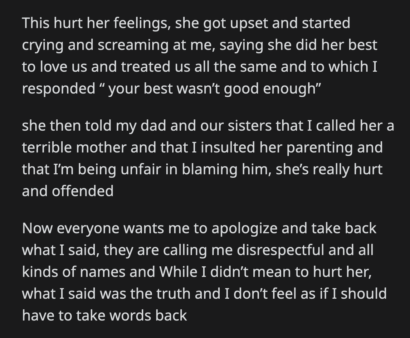 Their mom got upset. She cried and yelled at OP, saying she did her best to love them equally. OP replied that her best wasn't good enough. Now, their family wants OP to apologize to their mom for what she said. OP disagrees.