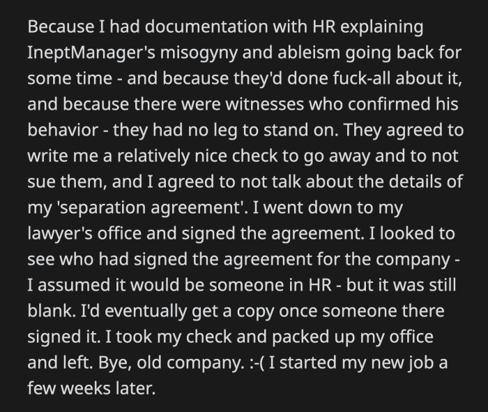 Her emails to HR proved helpful. The company wrote her a hefty check to prevent her from suing them and made her sign an agreement that prohibited her from discussing the terms of her separation from the company.