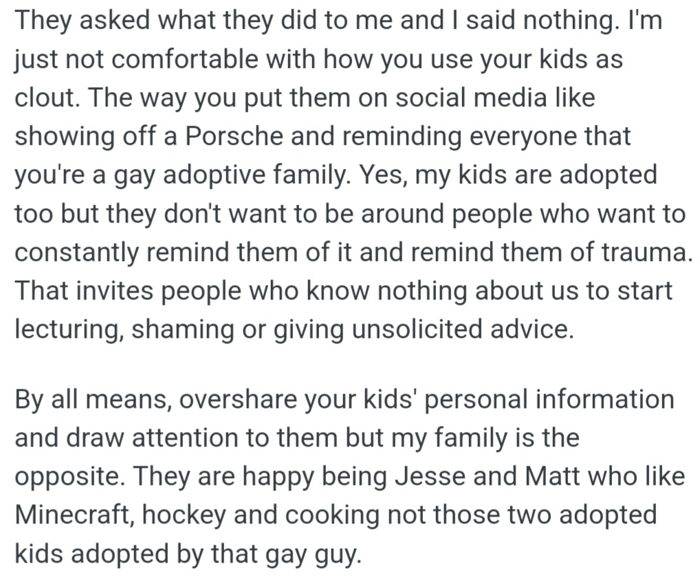 However, OP is uncomfortable with how Mike and Dave showcase their kids on social media, using adoption as a status symbol. His kids, also adopted, prefer privacy to avoid reminders of trauma and judgment from strangers.