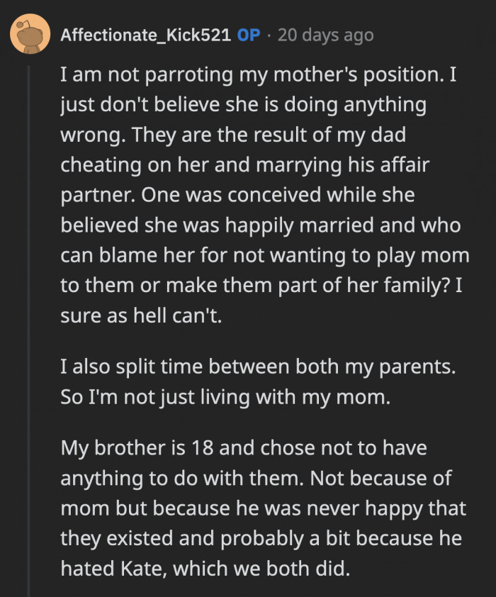 OP replied to a now-deleted comment explaining why she feels her mom's feelings about the kids are justified. She is not alone because OP's older brother doesn't have any relationship with their dad or step-siblings since he turned 18.