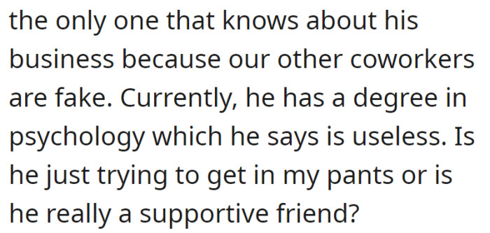 He said she's the only one who knows about his business, criticized their coworkers, and called his psychology degree useless, leaving her unsure of his intentions.