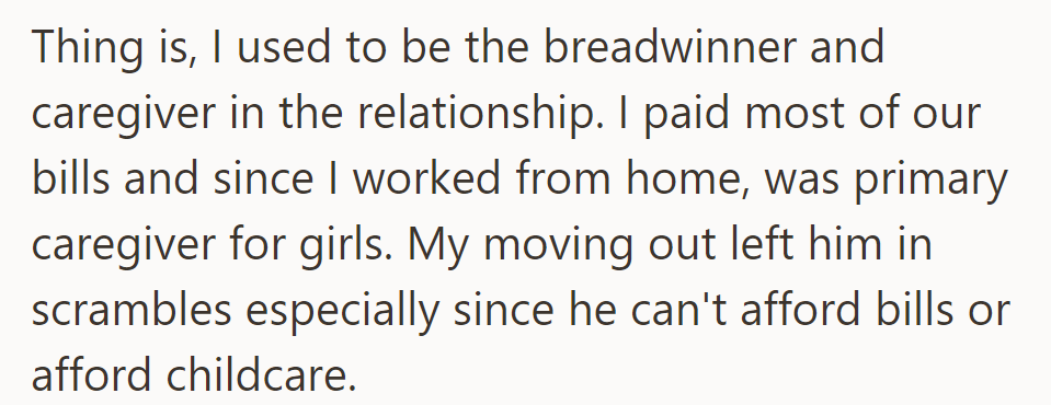 OP was the main provider and caregiver in the relationship. Her leaving has left her ex struggling to cover bills and childcare costs.