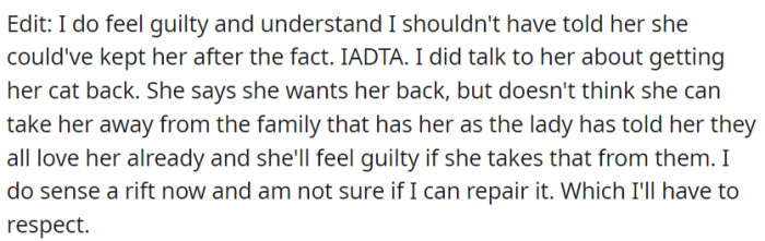 Recognizing their error in allowing their daughter's cat to be given away, OP felt a deep sense of guilt and attempted to make amends by discussing the possibility of getting the cat back. However, despite the daughter's desire to reunite with her feline companion, she hesitated to disrupt the newfound attachment and felt torn, potentially creating a rift that OP now realizes may be difficult to repair.