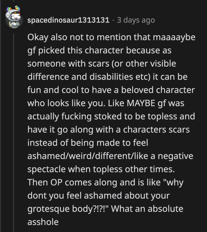 Her cosplay has nothing to do with satisfying OP's whims. That was his assumption. Not once did it cross his mind that her cosplay was for her own enjoyment and empowerment.