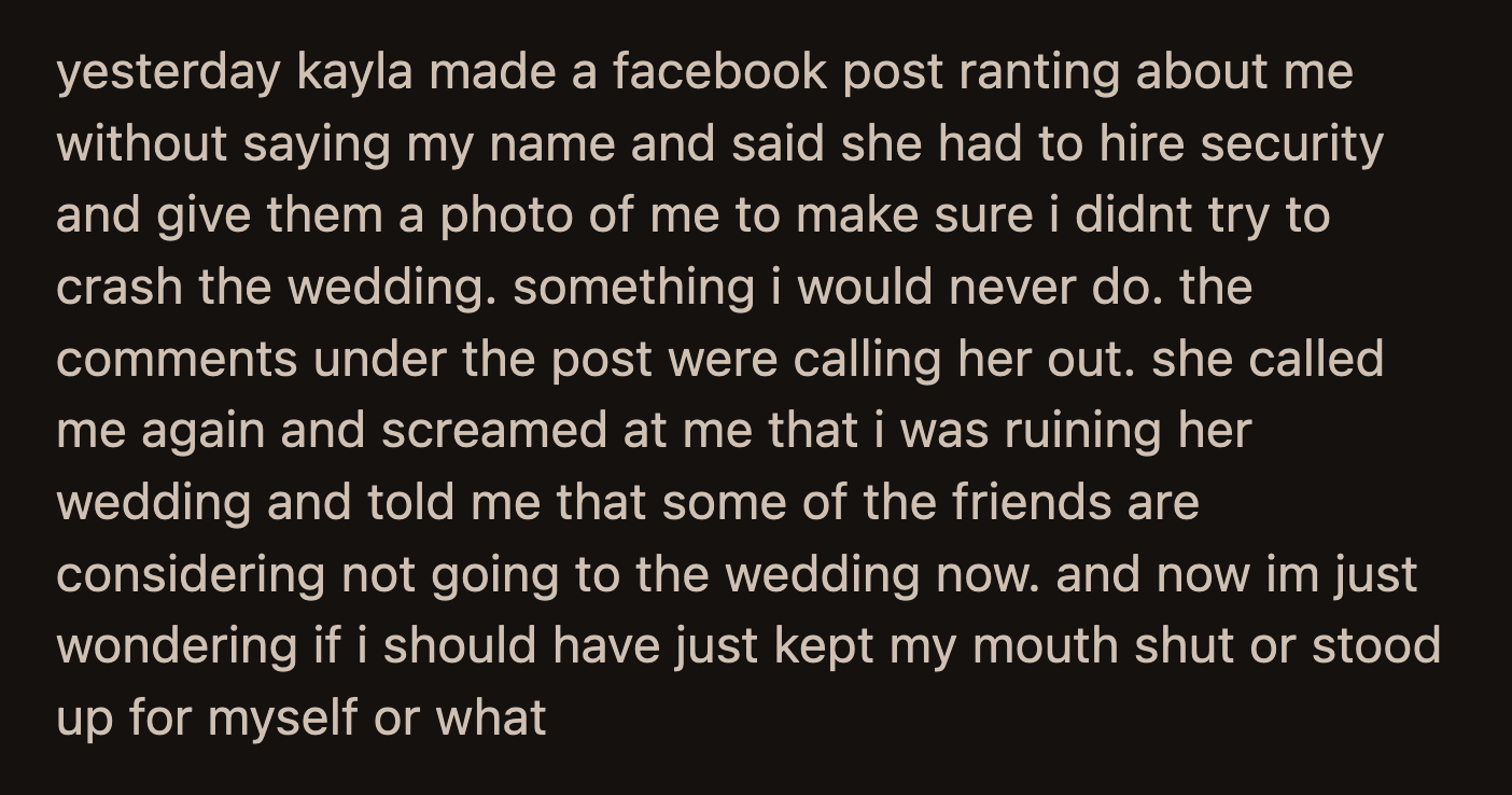 Kayla still had feelings to share. She wrote a Facebook post vaguely ranting about OP without mentioning his name. She stated she had to hire security and provided a photo of OP in case he gatecrashed. Kayla called OP about her guests threatening not to attend after most of the comments on her posts called her out.