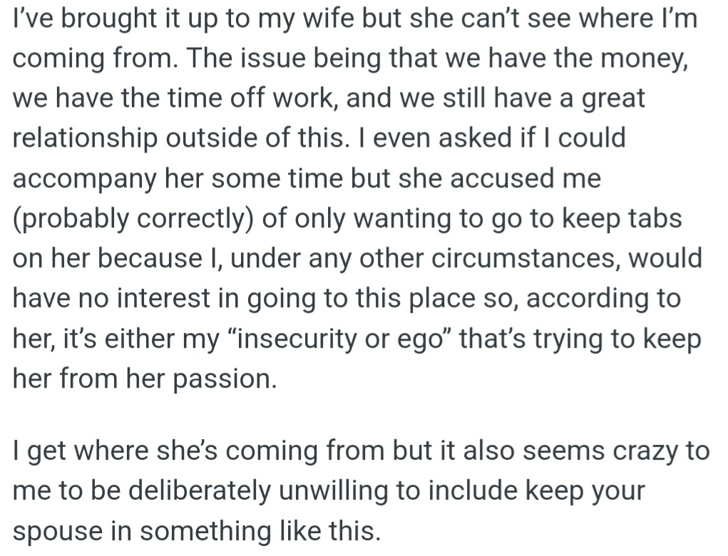 However, OP's wife won't let him come with her on her yearly trip. She thinks he only wants to come because he's insecure or controlling, not because he wants to spend time with her.