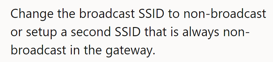 Try hiding the SSID or setting up a non-broadcast second SSID on the gateway for privacy.