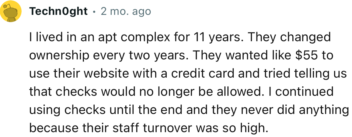 “I lived in an apt complex for 11 years. They changed ownership every two years. They wanted like $55 to use their website with a credit card.”