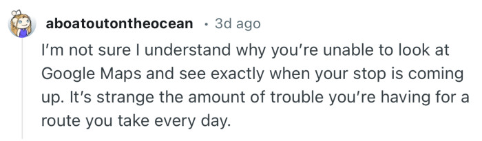 “I’m not sure I understand why you’re unable to look at Google Maps and see exactly when your stop is coming up.”