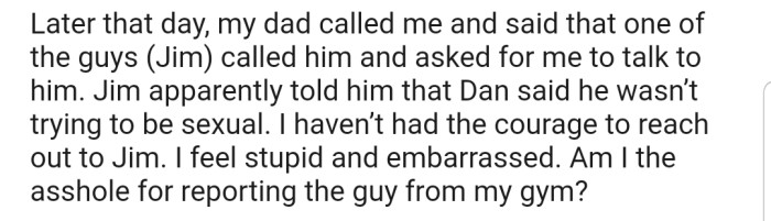 Later that day, OP's dad got a call from one of the gym managers. He explained that the approach by the man was not sexual, and asked OP to reach out to him. Now OP feels embarrassed that she might have misunderstood the man's intentions