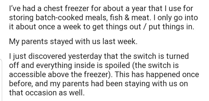 OP explained that they have a freezer that's used for storing batch-cooked meals. However, they discovered that the fridge was turned off the other day, causing all the food inside to spoil. Interestingly, this has happened before when their parents came over to spend some time