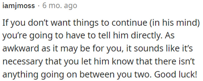 OP needs to be straightforward with him if she wants to stop any misunderstandings.