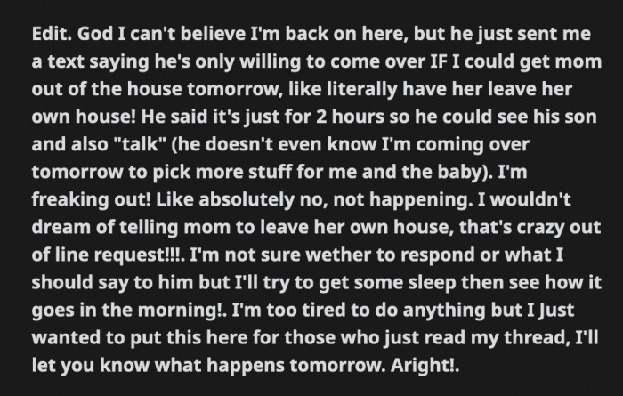 He messaged OP again, telling her that he will only visit her and their son if OP's mom is not in the house because he apparently hates her that much. OP said that's not something she can ask her mom to do. It looks like OP, her mom, and the new baby will be roommates for a while.