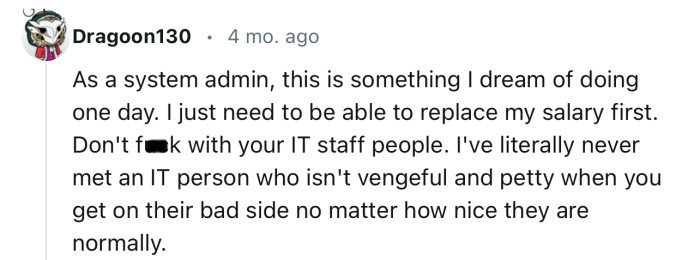 “I've literally never met an IT person who isn't vengeful and petty when you get on their bad side.”