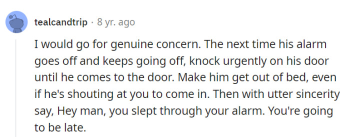 For an eye-opening alarm intervention, give his door a persistent knock until he emerges, then calmly announce, 