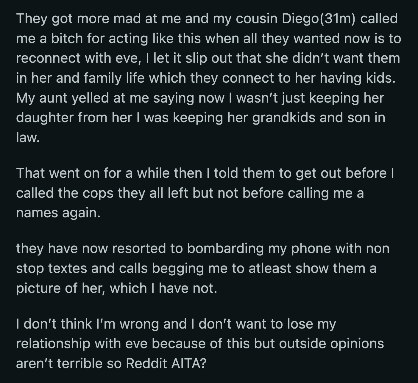 They left with insults aimed at OP after she threatened to call the cops. OP worries her mistake might cost her her relationship with Eve but remains unmoved against her relatives' pressure to at least share a photo of Eve and her family.