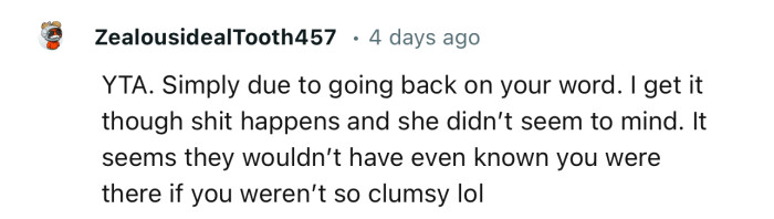 “YTA. Simply due to going back on your word. I get it though; shit happens, and she didn’t seem to mind.”