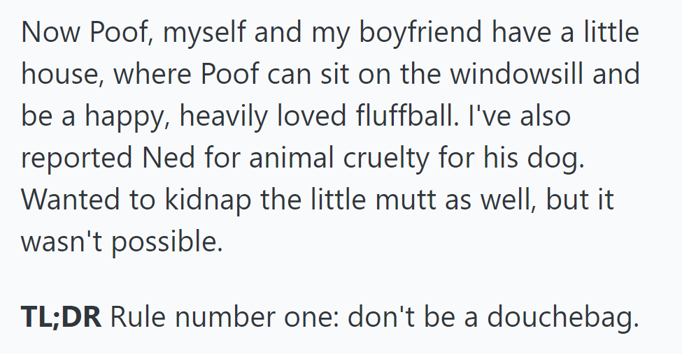 Now in their home, Poof enjoys love. She reported Ned for cruelty, wishing she could save the dog too. Lesson: Don't be a douchebag.