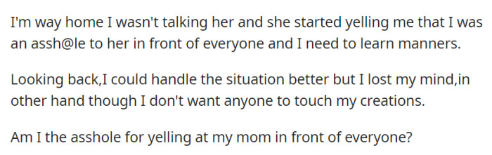 During the ride home, OP's mom called them out for their behavior, leading to a public argument. They question if they were wrong for defending their creations by yelling at her.