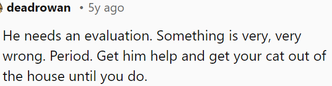 He needs an evaluation right away; something is seriously wrong.