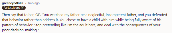 THIS, in the perfect nutshell. Said politely and with no malice, it should help give her a much-needed reality check. I mean, she KNEW what he was like as a father... why the hell would she think it would be different now?? lol He wasn't around for them, he's not around for her; she needs to take account of her actual situation instead of demanding parentification of her stepkids because... tHeY dId It bEfOrE *eye twitch*