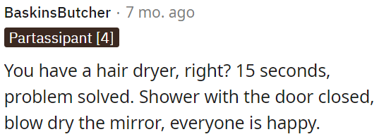 OP can use a hair dryer for 15 seconds to clear up bathroom mirror fog after showering with the door closed.