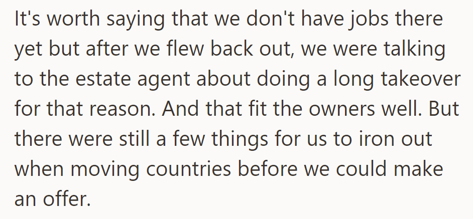 No jobs secured, but they're discussing a long takeover with the estate agent. The owners are keen on finalizing details before making an offer and relocating.
