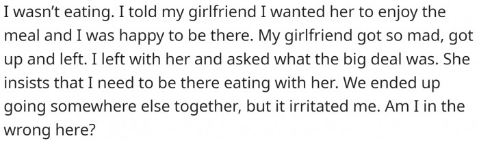 He told his GF he was perfectly fine and that he was satisfied with her enjoying her meal. That was the most important thing. She got angry and left. He followed her, and they had a meal at a different place.