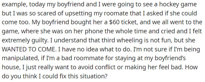 She invited her roommate to a hockey game to avoid conflict, but the outing left her feeling guilty as her roommate acted disinterested. She's unsure how to resolve the situation and seeks advice on whether she's being manipulated.